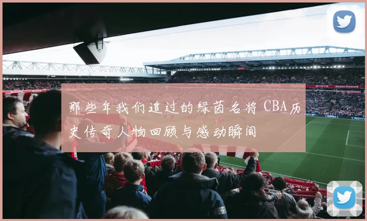 那些年我们追过的绿茵名将 CBA历史传奇人物回顾与感动瞬间