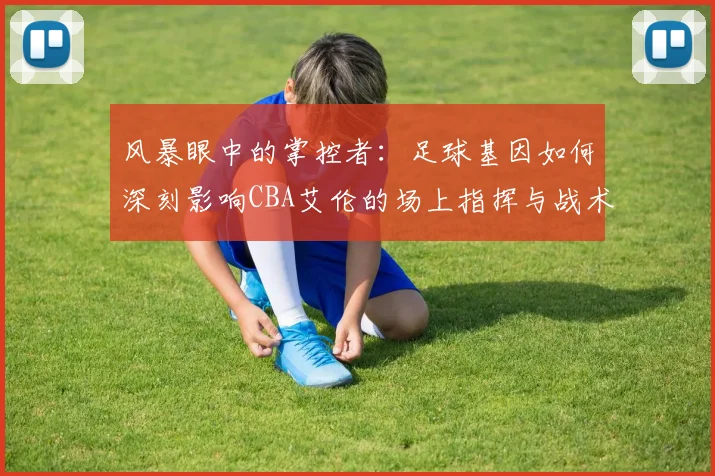 风暴眼中的掌控者：足球基因如何深刻影响CBA艾伦的场上指挥与战术思维